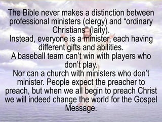 The Bible never makes a distinction between
professional ministers (clergy) and “ordinary
Christians” (laity).
Instead, everyone is a minister, each having
different gifts and abilities.
A baseball team can’t win with players who
don’t play.
Nor can a church with ministers who don’t
minister. People expect the preacher to
preach, but when we all begin to preach Christ
we will indeed change the world for the Gospel
Message.
 