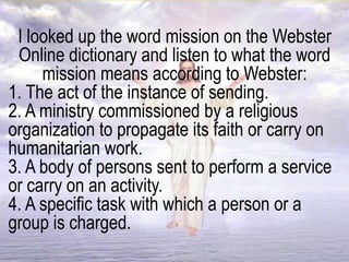 I looked up the word mission on the Webster
Online dictionary and listen to what the word
mission means according to Webster:
1. The act of the instance of sending.
2. A ministry commissioned by a religious
organization to propagate its faith or carry on
humanitarian work.
3. A body of persons sent to perform a service
or carry on an activity.
4. A specific task with which a person or a
group is charged.
 