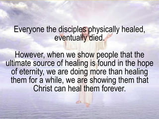 Everyone the disciples physically healed,
eventually died.
However, when we show people that the
ultimate source of healing is found in the hope
of eternity, we are doing more than healing
them for a while, we are showing them that
Christ can heal them forever.
 