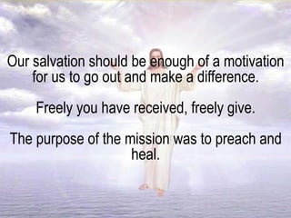 Our salvation should be enough of a motivation
for us to go out and make a difference.
Freely you have received, freely give.
The purpose of the mission was to preach and
heal.
 