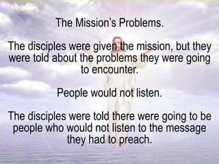 The Mission’s Problems.
The disciples were given the mission, but they
were told about the problems they were going
to encounter.
People would not listen.
The disciples were told there were going to be
people who would not listen to the message
they had to preach.
 