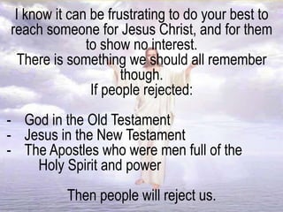 I know it can be frustrating to do your best to
reach someone for Jesus Christ, and for them
to show no interest.
There is something we should all remember
though.
If people rejected:
- God in the Old Testament
- Jesus in the New Testament
- The Apostles who were men full of the
Holy Spirit and power
Then people will reject us.
 