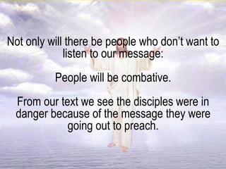 Not only will there be people who don’t want to
listen to our message:
People will be combative.
From our text we see the disciples were in
danger because of the message they were
going out to preach.
 