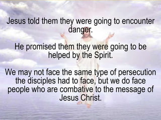 Jesus told them they were going to encounter
danger.
He promised them they were going to be
helped by the Spirit.
We may not face the same type of persecution
the disciples had to face, but we do face
people who are combative to the message of
Jesus Christ.
 