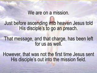 We are on a mission.
Just before ascending into heaven Jesus told
His disciple’s to go an preach.
That message, and that charge, has been left
for us as well.
However, that was not the first time Jesus sent
His disciple’s out into the mission field.
 