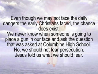 Even though we may not face the daily
dangers the early Christians faced, the chance
does exist.
We never know when someone is going to
place a gun in our face and ask the question
that was asked at Columbine High School.
No, we should not fear persecution.
Jesus told us what we should fear.
 