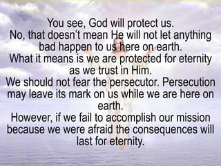 You see, God will protect us.
No, that doesn’t mean He will not let anything
bad happen to us here on earth.
What it means is we are protected for eternity
as we trust in Him.
We should not fear the persecutor. Persecution
may leave its mark on us while we are here on
earth.
However, if we fail to accomplish our mission
because we were afraid the consequences will
last for eternity.
 
