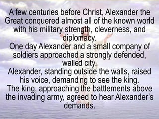 A few centuries before Christ, Alexander the
Great conquered almost all of the known world
with his military strength, cleverness, and
diplomacy.
One day Alexander and a small company of
soldiers approached a strongly defended,
walled city.
Alexander, standing outside the walls, raised
his voice, demanding to see the king.
The king, approaching the battlements above
the invading army, agreed to hear Alexander’s
demands.
 