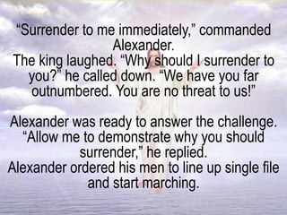 “Surrender to me immediately,” commanded
Alexander.
The king laughed. “Why should I surrender to
you?” he called down. “We have you far
outnumbered. You are no threat to us!”
Alexander was ready to answer the challenge.
“Allow me to demonstrate why you should
surrender,” he replied.
Alexander ordered his men to line up single file
and start marching.
 