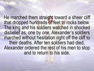 He marched them straight toward a sheer cliff
that dropped hundreds of feet to rocks below.
The king and his soldiers watched in shocked
disbelief as, one by one, Alexander’s soldiers
marched without hesitation right off the cliff to
their deaths. After ten soldiers had died,
Alexander ordered the rest of his men to stop
and to return to his side.
 