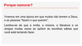 Porque namorar?
Vivemos em uma época em que muitos não temem a Deus,
e as pessoas “fazem o que querem”.
Lembre-se de que a mídia, a música, a literatura e os
amigos muitas vezes se opõem às escolhas sábias que
você está tentando fazer.
 