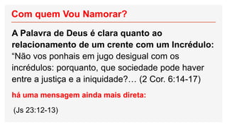 Com quem Vou Namorar?
A Palavra de Deus é clara quanto ao
relacionamento de um crente com um Incrédulo:
“Não vos ponhais em jugo desigual com os
incrédulos: porquanto, que sociedade pode haver
entre a justiça e a iniquidade?… (2 Cor. 6:14-17)
há uma mensagem ainda mais direta:
(Js 23:12-13)
 