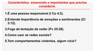 Característica essenciais e importantes que precisa
considerar.
1.É uma pessoa responsável (I Co 4:2).
2.Entende Importância de emoções e sentimentos (Cl
3:12).
3.Foge da tentação de ceder (Pv 25:28).
4.Como usar as redes sociais?
5.Tem comportamentos violentos, algum vício?
 