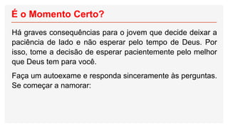 É o Momento Certo?
Há graves consequências para o jovem que decide deixar a
paciência de lado e não esperar pelo tempo de Deus. Por
isso, tome a decisão de esperar pacientemente pelo melhor
que Deus tem para você.
Faça um autoexame e responda sinceramente às perguntas.
Se começar a namorar:
 