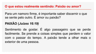 O que estou realmente sentindo: Paixão ou amor?
Para um namoro firme, é importante saber discernir o que
se sente pelo outro. É amor ou paixão?
PAIXÃO (Juízes 16:19)
Sentimento de gostar. É algo passageiro que se perde
facilmente. Se prende a coisas simples que perdem o valor
com o passar do tempo. A paixão tende a olhar mais o
exterior de uma pessoa.
 