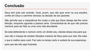 Conclusão
Deus tem tudo sob controle. Você, jovem, que não quer errar na sua escolha,
confie em Deus e caminhe vitorioso na decisão de ser paciente.
Não permita que a impaciência lhe roube a vida que Deus deseja dar-lhe como
bênção, enquanto aguarda a pessoa certa. Conscientize-se de que não precisa
namorar para ser feliz ou viver uma vida abundante.
Se está defendendo o namoro como um direito seu, desista dessa luta para que
isso não o impeça de receber bênçãos maiores de Deus para sua vida. Ele sabe
o que é melhor para você. Faz tudo no tempo certo e cuidará de sua esperança
para que ela não seja frustrada.
 