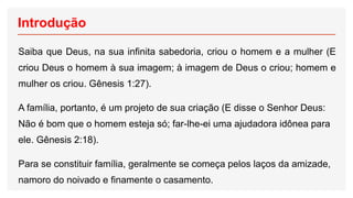 Introdução
Saiba que Deus, na sua infinita sabedoria, criou o homem e a mulher (E
criou Deus o homem à sua imagem; à imagem de Deus o criou; homem e
mulher os criou. Gênesis 1:27).
A família, portanto, é um projeto de sua criação (E disse o Senhor Deus:
Não é bom que o homem esteja só; far-lhe-ei uma ajudadora idônea para
ele. Gênesis 2:18).
Para se constituir família, geralmente se começa pelos laços da amizade,
namoro do noivado e finamente o casamento.
 