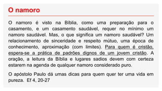 O namoro
O namoro é visto na Bíblia, como uma preparação para o
casamento, e um casamento saudável, requer no mínimo um
namoro saudável. Mas, o que significa um namoro saudável? Um
relacionamento de sinceridade e respeito mútuo, uma época de
conhecimento, aproximação (com limites). Para quem é cristão,
espera-se a prática de padrões dignos de um jovem cristão. A
oração, a leitura da Bíblia e lugares sadios devem com certeza
estarem na agenda de qualquer namoro considerado puro.
O apóstolo Paulo dá umas dicas para quem quer ter uma vida em
pureza. Ef 4, 20-27
 