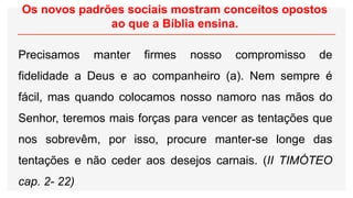 Os novos padrões sociais mostram conceitos opostos
ao que a Bíblia ensina.
Precisamos manter firmes nosso compromisso de
fidelidade a Deus e ao companheiro (a). Nem sempre é
fácil, mas quando colocamos nosso namoro nas mãos do
Senhor, teremos mais forças para vencer as tentações que
nos sobrevêm, por isso, procure manter-se longe das
tentações e não ceder aos desejos carnais. (II TIMÓTEO
cap. 2- 22)
 