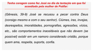 Tenha coragem como fez José no dia da tentação em que foi
assediado pela mulher de Potifar:
(Gênesis, 39-9) José se recusou a pecar contra Deus
(consigo mesmo e com o seu senhor). Ciúmes, iras, invejas,
desrespeitos, imoralidades, pornografias, agressões, vícios,
etc., são comportamentos inaceitáveis que não devem (se
possível) existir em um namoro considerado cristão, porque
quem ama, respeita, suporta, confia.
 