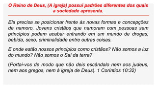 O Reino de Deus, (A igreja) possui padrões diferentes dos quais
a sociedade apresenta.
Ela precisa se posicionar frente às novas formas e concepções
de namoro. Jovens cristãos que namoram com pessoas sem
princípios podem acabar entrando em um mundo de drogas,
bebida, sexo, criminalidade entre outras coisas.
E onde estão nossos princípios como cristãos? Não somos a luz
do mundo? Não somos o Sal da terra?
(Portai-vos de modo que não deis escândalo nem aos judeus,
nem aos gregos, nem à igreja de Deus). 1 Coríntios 10:32)
 