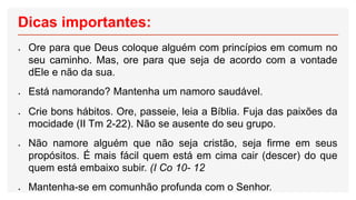 Dicas importantes:
 Ore para que Deus coloque alguém com princípios em comum no
seu caminho. Mas, ore para que seja de acordo com a vontade
dEle e não da sua.
 Está namorando? Mantenha um namoro saudável.
 Crie bons hábitos. Ore, passeie, leia a Bíblia. Fuja das paixões da
mocidade (II Tm 2-22). Não se ausente do seu grupo.
 Não namore alguém que não seja cristão, seja firme em seus
propósitos. É mais fácil quem está em cima cair (descer) do que
quem está embaixo subir. (I Co 10- 12
 Mantenha-se em comunhão profunda com o Senhor.
 