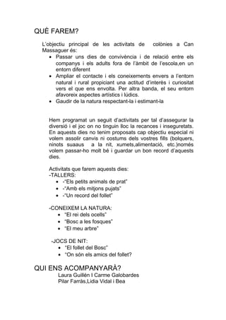 QUÈ FAREM?
L’objectiu principal de les activitats de colònies a Can
Massaguer és:
• Passar uns dies de convivència i de relació entre els
companys i els adults fora de l’àmbit de l’escola,en un
entorn diferent
• Ampliar el contacte i els coneixements envers a l’entorn
natural i rural propiciant una actitud d’interès i curiositat
vers el que ens envolta. Per altra banda, el seu entorn
afavoreix aspectes artístics i lúdics.
• Gaudir de la natura respectant-la i estimant-la
Hem programat un seguit d’activitats per tal d’assegurar la
diversió i el joc on no tinguin lloc la recances i inseguretats.
En aquests dies no tenim proposats cap objectiu especial ni
volem assolir canvis ni costums dels vostres fills (bolquers,
ninots suaaus a la nit, xumets,alimentació, etc.)només
volem passar-ho molt bé i guardar un bon record d’aquests
dies.
Activitats que farem aquests dies:
-TALLERS:
• -“Els petits animals de prat”
• -“Amb els mitjons pujats”
• -“Un record del follet”
-CONEIXEM LA NATURA:
• “El rei dels ocells”
• “Bosc a les fosques”
• “El meu arbre”
-JOCS DE NIT:
• “El follet del Bosc”
• “On són els amics del follet?
QUI ENS ACOMPANYARÀ?
Laura Guillén I Carme Galobardes
Pilar Farràs,Lidia Vidal i Bea
 