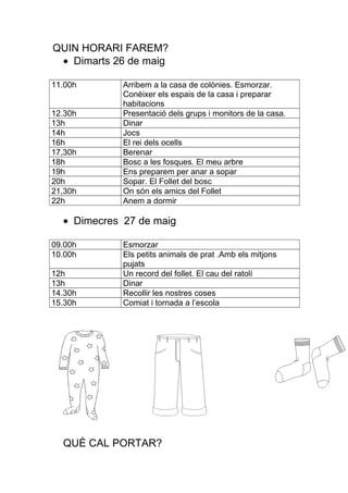 QUIN HORARI FAREM?
• Dimarts 26 de maig
11.00h Arribem a la casa de colònies. Esmorzar.
Conèixer els espais de la casa i preparar
habitacions
12.30h Presentació dels grups i monitors de la casa.
13h Dinar
14h Jocs
16h El rei dels ocells
17,30h Berenar
18h Bosc a les fosques. El meu arbre
19h Ens preparem per anar a sopar
20h Sopar. El Follet del bosc
21,30h On són els amics del Follet
22h Anem a dormir
• Dimecres 27 de maig
09.00h Esmorzar
10.00h Els petits animals de prat .Amb els mitjons
pujats
12h Un record del follet. El cau del ratolí
13h Dinar
14.30h Recollir les nostres coses
15.30h Comiat i tornada a l’escola
QUÈ CAL PORTAR?
 