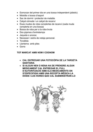 • Esmorzar del primer dia en una bossa independent (plàstic)
• Motxilla o bossa d’esport
• Sac de dormir i protector de matalàs
• Calçat còmode i un calçat de recanvi
• Dues mudes de roba complertes de recanvi (cada muda
complerta en una bossa)
• Bossa de roba per a la roba bruta
• Dos pijames d’entretemps
• Jaqueta o anorac
• Necesser i estris de neteja personal.
• Tovallola
• Llanterna amb piles
• Gorra
TOT MARCAT AMB NOM I COGNOM
• CAL ENTREGAR UNA FOTOCÒPIA DE LA TARGETA
SANITÀRIA
• SI ALGUN NEN O NENA HA DE PRENDRE ALGUN
MEDICAMENT CAL ENTREGAR EL FULL
D’AUTORITZACIÓ AMB ELS MEDICAMENTS ON
S’ESPECIFIQUI AMB UNA RECEPTA MÈDICA LA
DOSIS I LES HORES QUE CAL SUBMINISTRAR-LO
 
