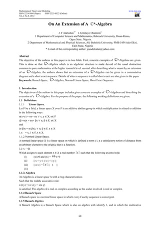 Mathematical Theory and Modeling                                                                           www.iiste.org
ISSN 2224-5804 (Paper)    ISSN 2225-0522 (Online)
Vol.2, No.8, 2012



                                    On An Extension of A                   *-Algebra
                                         J. F Adelodun1* J.Temitayo Okunlola2
                   1 Department of Computer Science and Mathematics, Babcock University, Ilisan-Remo,
                                                   Ogun State, Nigeria.
             2 Department of Mathematical and Physical Sciences, Afe Babalola University, PMB 5454 Ado-Ekiti,
                                                     Ekiti State, Nigeria
                             * E-mail of the corresponding author: joeadelodun@yahoo.com

Abstract
The objective of the authors in this paper is in two folds. First, concrete examples of          *-Algebras are given.
This is done so that              *-Algebra which is an algebraic structure is made devoid of the usual abstraction
common to pure mathematics at the higher research level, second, after describing what is meant by an extension
of an         *-Algebra, the authors shows that an extension of a          *-Algebra can be given in a commutative
diagram and a short exact sequence. Details of when a sequence is called short exact are also given in the paper.
Keywords: Banach Space,                  *-Algebra, Normed Linear Space, Short Exact Sequence


1. Introduction.
The objectives of the authors in this paper includes given concrete examples of          *-Algebras and describing the
extension of a          *-Algebra. For the purpose of the paper, the following working definitions are given.
1.1 Definitions
1.1.1         Linear Space.
Let F be a field, a linear space X over F is an additive abelian group in which multiplication is related to addition
in the following ways
α(x+y) = αx+ αy ∀ x, y ∈ X, α∈ F
(β +α)x = αx+ βx ∀ α, β ∈ F, x∈ X
and
(α β)x = α (βx); ∀ α, β ∈ F, x ∈ X
1.x     = x, 1 ∈ F, x ∈ X.
1.1.2 Normed Linear Space.
A normed linear space X is a linear space on which is defined a norm ( i. e a satisfactory notion of distance from
an arbitrary element to the origin), that is a function.
||.||: x →ℝ
Which assigns to each element x ∈ X a real number x such that the following axioms hold:
      (i)         ||x||≥0 and ||x|| =        x=0
      (ii)        || x + y ≤ || x || + || y ||
      (iii)       || α x || =X || x            ||
      (iv)
1.1.3. Algebra
An Algebra is a linear space A with a ring characterization;
Such that the middle associative rule:
α (xy) = (α x) y = x(α y)
is satisfied. The algebra A is real or complex according as the scalar involved is real or complex.
1.1.4 Banach Space
A Banach space is a normed linear space in which every Cauchy sequence is convergent.
1.1.5 Banach Algebra
A Banach Algebra is a Banach Space which is also an algebra with identify 1, and in which the multicative



                                                               68
 