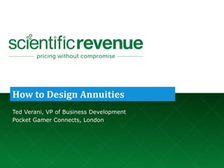 ©	
  2017.	
  Company	
  Confidential	
  and	
  Not	
  for	
  Redistribution.	
  	
  	
  	
  	
  	
  	
  	
  	
  	
  	
  	
  	
  	
  	
  	
  	
  	
  	
  	
  	
  	
  	
  	
  info@scientificrevenue.com 1
How	
  to	
  Design	
  Annuities
Ted Verani, VP of Business Development
Pocket Gamer Connects, London
 