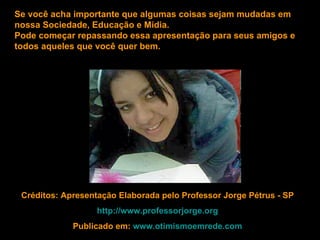 Se você acha importante que algumas coisas sejam mudadas em
nossa Sociedade, Educação e Mídia.
Pode começar repassando essa apresentação para seus amigos e
todos aqueles que você quer bem.




 Créditos: Apresentação Elaborada pelo Professor Jorge Pétrus - SP
                   http://www.professorjorge.org
             Publicado em: www.otimismoemrede.com
 