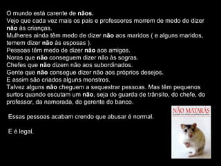 O mundo está carente de  nãos. Vejo que cada vez mais os pais e professores morrem de medo de dizer  não  às crianças. Mulheres ainda têm medo de dizer  não  aos maridos ( e alguns maridos, temem dizer  não  às esposas ). Pessoas têm medo de dizer  não  aos amigos. Noras que  não  conseguem dizer não às sogras. Chefes que  não  dizem não aos subordinados. Gente que  não  consegue dizer não aos próprios desejos.  E assim são criados alguns monstros. Talvez alguns  não  cheguem a sequestrar pessoas. Mas têm pequenos surtos quando escutam um  não , seja do guarda de trânsito, do chefe, do professor, da namorada, do gerente do banco. Essas pessoas acabam crendo que abusar é normal. E é legal.  