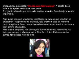 O rapaz deu a resposta: 'ela não quis falar comigo'. A garota disse
não, não quero mais falar com você.
E o garoto, dizendo que ama, não aceitou um não. Seu desejo era mais
importante.

Não quero ser mais um desses psicólogos de araque que infestam os
programas vespertinos de televisão, que explicam tudo de maneira
muito simplista e falam descontextualizadamente sobre a vida dos outros
sem serem chamados.
Mas ontem, enquanto não conseguia dormir pensando nesse absurdo
todo, pensei que o não da menina Eloá foi o único. Faltaram muitos
outros nãos nessa história toda.
 