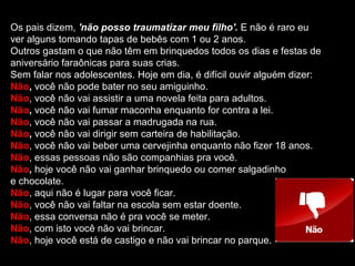 Os pais dizem, 'não posso traumatizar meu filho'. E não é raro eu
ver alguns tomando tapas de bebês com 1 ou 2 anos.
Outros gastam o que não têm em brinquedos todos os dias e festas de
aniversário faraônicas para suas crias.
Sem falar nos adolescentes. Hoje em dia, é difícil ouvir alguém dizer:
Não, você não pode bater no seu amiguinho.
Não, você não vai assistir a uma novela feita para adultos.
Não, você não vai fumar maconha enquanto for contra a lei.
Não, você não vai passar a madrugada na rua.
Não, você não vai dirigir sem carteira de habilitação.
Não, você não vai beber uma cervejinha enquanto não fizer 18 anos.
Não, essas pessoas não são companhias pra você.
Não, hoje você não vai ganhar brinquedo ou comer salgadinho
e chocolate.
Não, aqui não é lugar para você ficar.
Não, você não vai faltar na escola sem estar doente.
Não, essa conversa não é pra você se meter.
Não, com isto você não vai brincar.
Não, hoje você está de castigo e não vai brincar no parque.
 