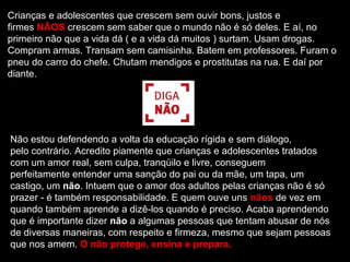 Crianças e adolescentes que crescem sem ouvir bons, justos e
firmes NÃOS crescem sem saber que o mundo não é só deles. E aí, no
primeiro não que a vida dá ( e a vida dá muitos ) surtam. Usam drogas.
Compram armas. Transam sem camisinha. Batem em professores. Furam o
pneu do carro do chefe. Chutam mendigos e prostitutas na rua. E daí por
diante.




Não estou defendendo a volta da educação rígida e sem diálogo,
pelo contrário. Acredito piamente que crianças e adolescentes tratados
com um amor real, sem culpa, tranqüilo e livre, conseguem
perfeitamente entender uma sanção do pai ou da mãe, um tapa, um
castigo, um não. Intuem que o amor dos adultos pelas crianças não é só
prazer - é também responsabilidade. E quem ouve uns nãos de vez em
quando também aprende a dizê-los quando é preciso. Acaba aprendendo
que é importante dizer não a algumas pessoas que tentam abusar de nós
de diversas maneiras, com respeito e firmeza, mesmo que sejam pessoas
que nos amem. O não protege, ensina e prepara.
 