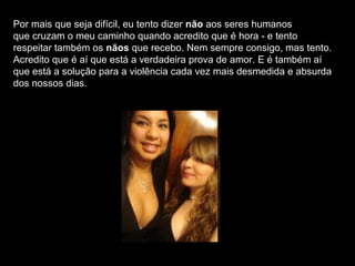 Por mais que seja difícil, eu tento dizer não aos seres humanos
que cruzam o meu caminho quando acredito que é hora - e tento
respeitar também os nãos que recebo. Nem sempre consigo, mas tento.
Acredito que é aí que está a verdadeira prova de amor. E é também aí
que está a solução para a violência cada vez mais desmedida e absurda
dos nossos dias.
 
