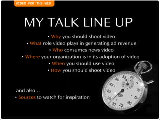 MY TALK LINE UP
• Why you should shoot video
• What role video plays in generating ad revenue
• Who consumes news video
• Where your organization is in its adoption of video
• When you should use video
• How you should shoot video
and also…
• Sources to watch for inspiration
VIDEO FOR THE WEB
 