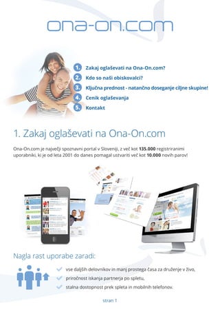 Zakaj oglaševati na Ona-On.com? 
Kdo so naši obiskovalci? 
Ključna prednost - natančno doseganje ciljne skupine! 
Cenik oglaševanja 
Kontakt 
1. 
2. 
3. 
4. 
5. 
Ona-On.com je največji spoznavni portal v Sloveniji, z več kot 135.000 registriranimi 
uporabniki, ki je od leta 2001 do danes pomagal ustvariti več kot 10.000 novih parov! 
Nagla rast uporabe zaradi: 
vse daljših delovnikov in manj prostega časa za druženje v živo, 
priročnost iskanja partnerja po spletu, 
stalna dostopnost prek spleta in mobilnih telefonov. 
stran 1 
1. Zakaj oglaševati na Ona-On.com 
 