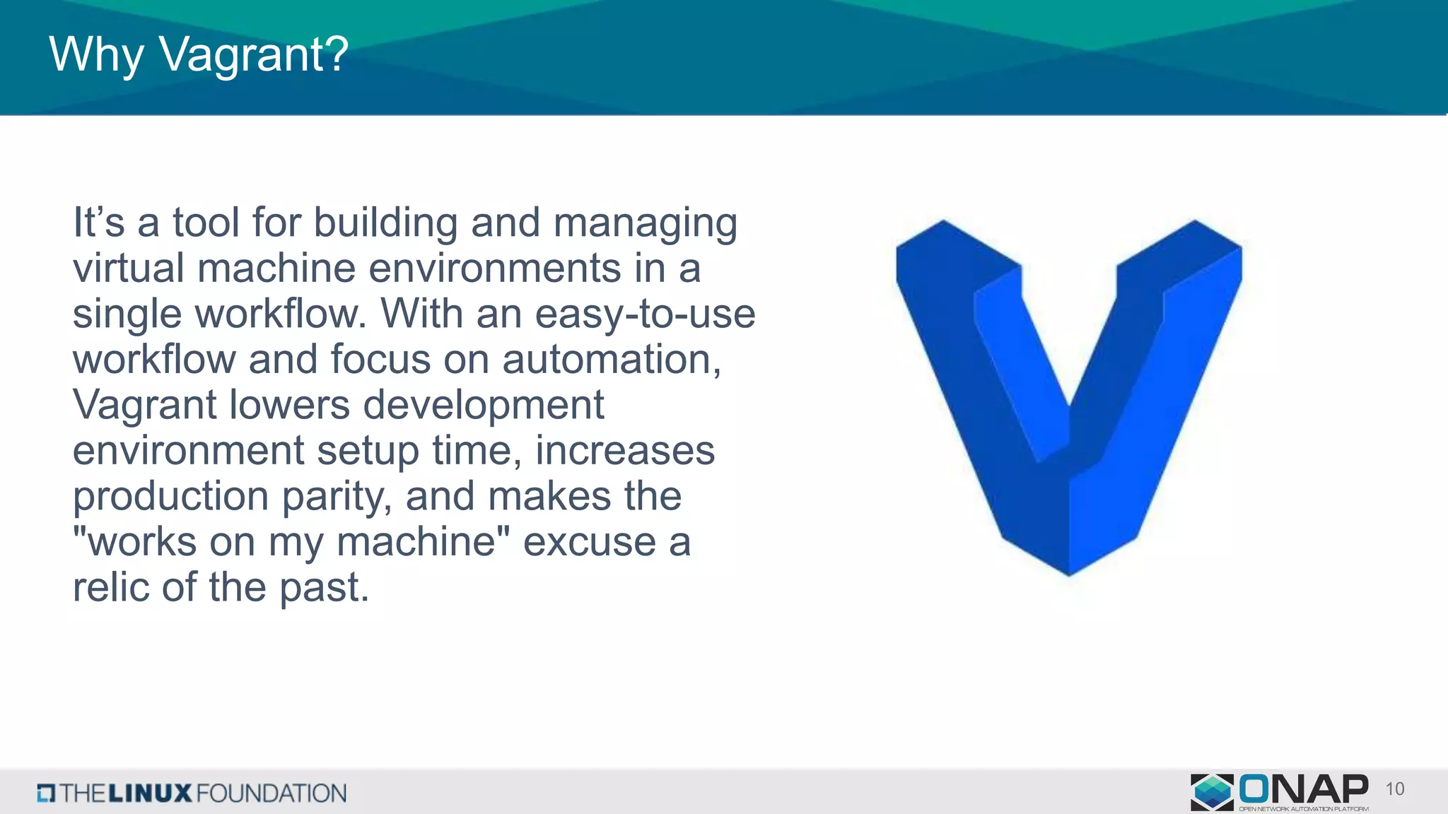 Why Vagrant?
It’s a tool for building and managing
virtual machine environments in a
single workflow. With an easy-to-use
workflow and focus on automation,
Vagrant lowers development
environment setup time, increases
production parity, and makes the
"works on my machine" excuse a
relic of the past.
 