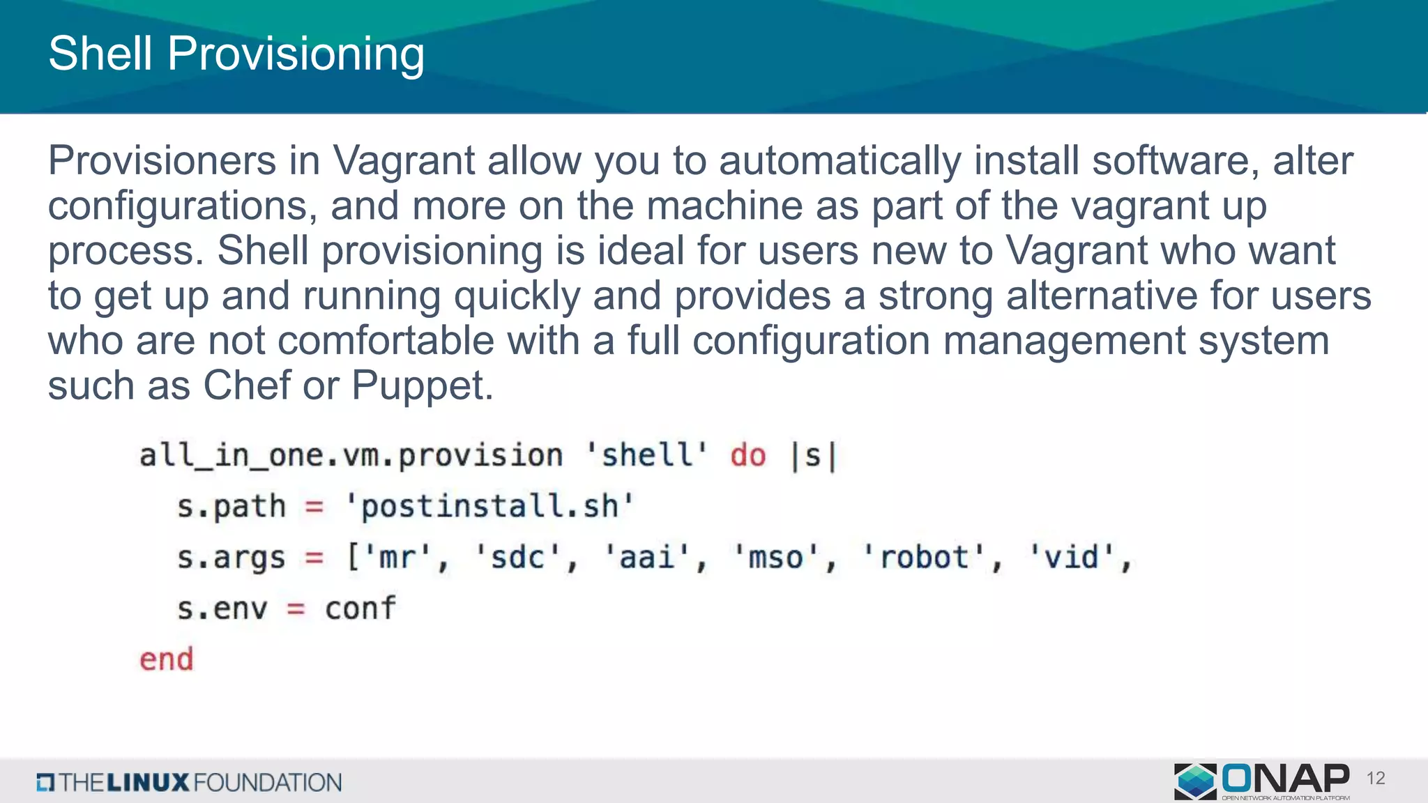 Shell Provisioning
Provisioners in Vagrant allow you to automatically install software, alter
configurations, and more on the machine as part of the vagrant up
process. Shell provisioning is ideal for users new to Vagrant who want
to get up and running quickly and provides a strong alternative for users
who are not comfortable with a full configuration management system
such as Chef or Puppet.
 