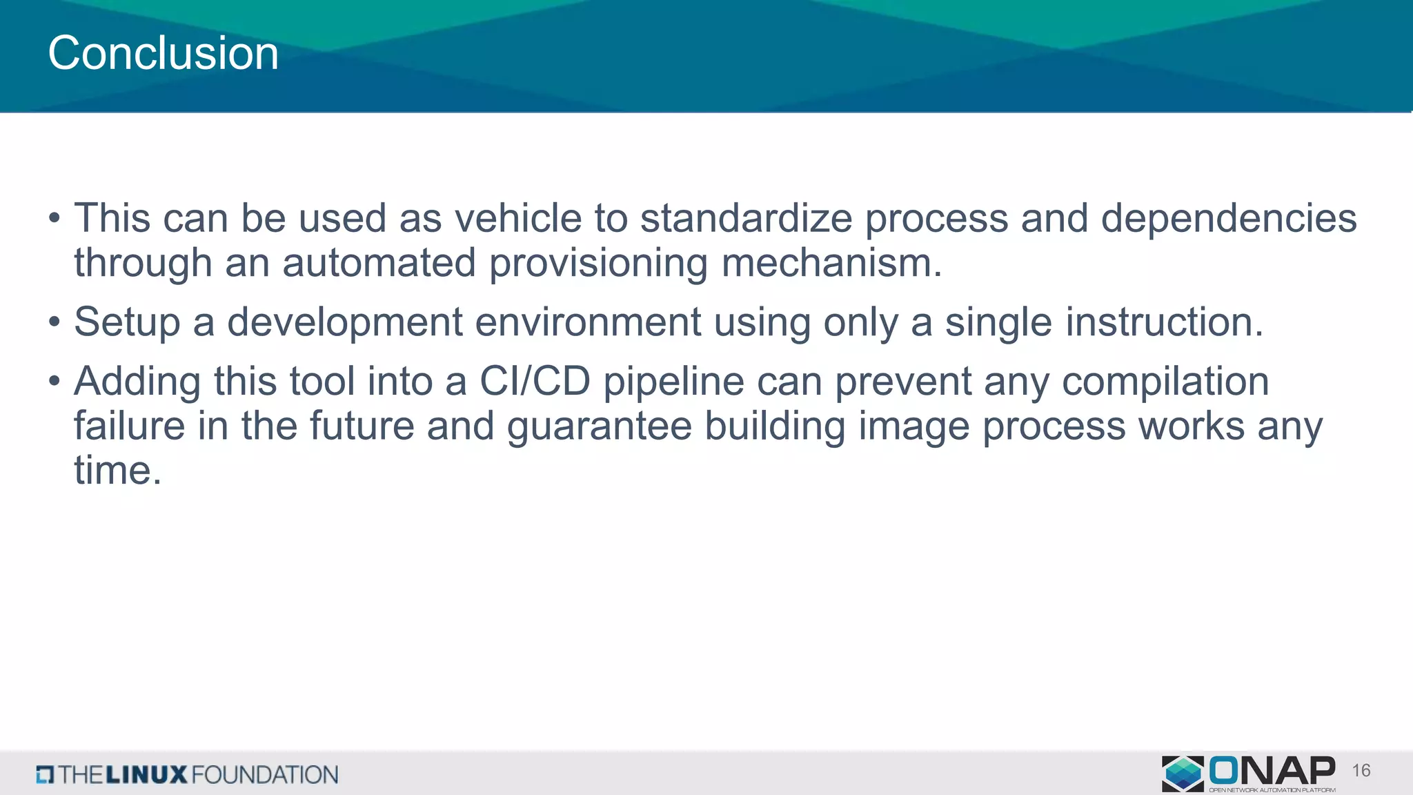 Conclusion
• This can be used as vehicle to standardize process and dependencies
through an automated provisioning mechanism.
• Setup a development environment using only a single instruction.
• Adding this tool into a CI/CD pipeline can prevent any compilation
failure in the future and guarantee building image process works any
time.
 