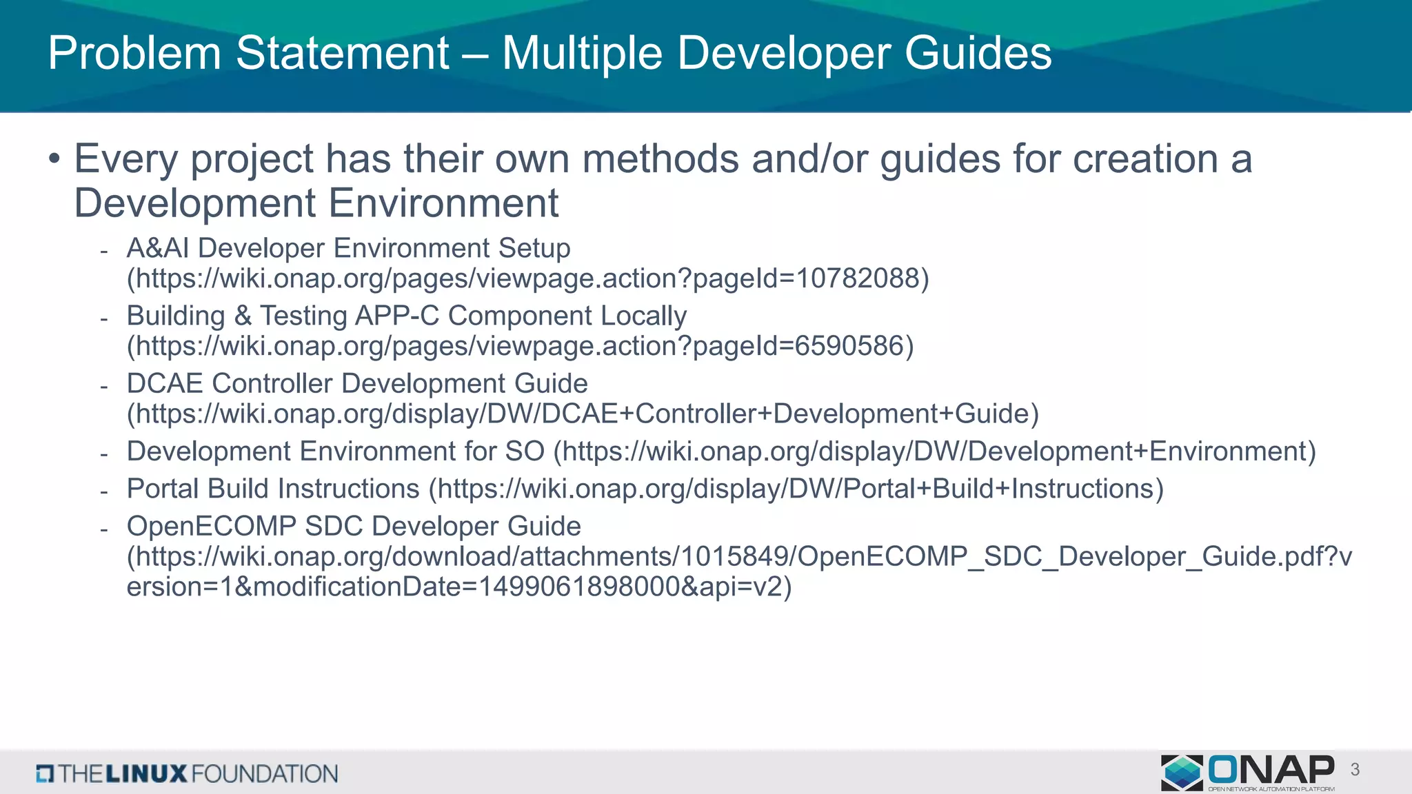 Problem Statement – Multiple Developer Guides
• Every project has their own methods and/or guides for creation a
Development Environment
- A&AI Developer Environment Setup
(https://wiki.onap.org/pages/viewpage.action?pageId=10782088)
- Building & Testing APP-C Component Locally
(https://wiki.onap.org/pages/viewpage.action?pageId=6590586)
- DCAE Controller Development Guide
(https://wiki.onap.org/display/DW/DCAE+Controller+Development+Guide)
- Development Environment for SO (https://wiki.onap.org/display/DW/Development+Environment)
- Portal Build Instructions (https://wiki.onap.org/display/DW/Portal+Build+Instructions)
- OpenECOMP SDC Developer Guide
(https://wiki.onap.org/download/attachments/1015849/OpenECOMP_SDC_Developer_Guide.pdf?v
ersion=1&modificationDate=1499061898000&api=v2)
 