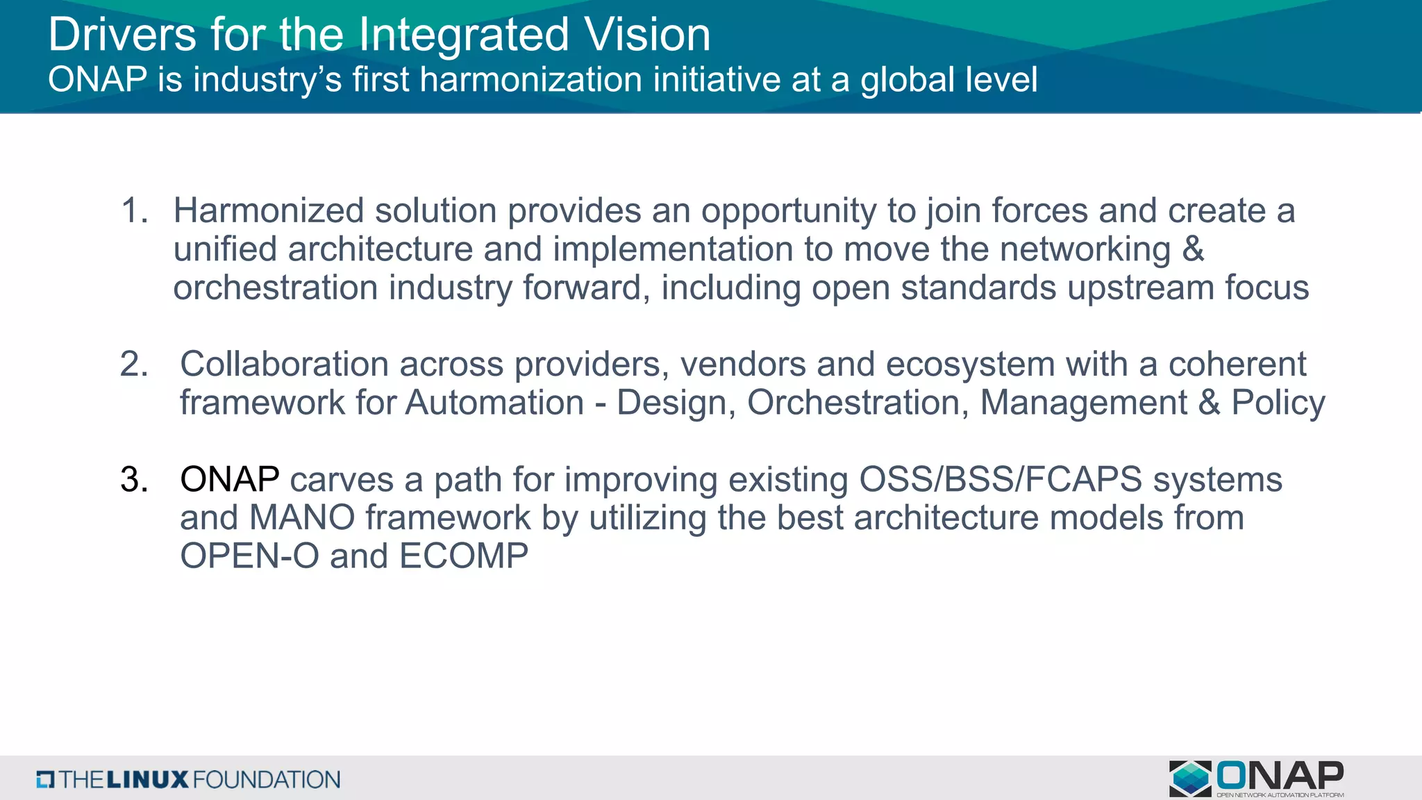 Drivers for the Integrated Vision
ONAP is industry’s first harmonization initiative at a global level
1. Harmonized solution provides an opportunity to join forces and create a
unified architecture and implementation to move the networking &
orchestration industry forward, including open standards upstream focus
2. Collaboration across providers, vendors and ecosystem with a coherent
framework for Automation - Design, Orchestration, Management & Policy
3. ONAP carves a path for improving existing OSS/BSS/FCAPS systems
and MANO framework by utilizing the best architecture models from
OPEN-O and ECOMP
 