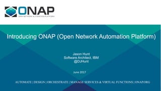 Introducing ONAP (Open Network Automation Platform)
Jason Hunt
Software Architect, IBM
@DJHunt
June	2017
AUTOMATE | DESIGN | ORCHESTRATE | MANAGE SERVICES & VIRTUAL FUNCTIONS | ONAP.ORG
 