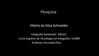 Pesquisa
Vitória da Silva Schneider
Fotografia Ambiental– 2015/2
Curso Superior de Tecnologia em Fotografia / ULBRA
Professor Fernando Pires
 