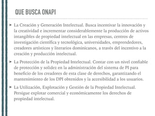 QUE BUSCA ONAPI
➤ La Creación y Generación Intelectual. Busca incentivar la innovación y
la creatividad e incrementar considerablemente la producción de activos
intangibles de propiedad intelectual en las empresas, centros de
investigación cientíﬁca y tecnológica, universidades, emprendedores,
creadores artísticos y literarios dominicanos, a través del incentivo a la
creación y producción intelectual.
➤ La Protección de la Propiedad Intelectual. Contar con un nivel conﬁable
de protección y solidez en la administración del sistema de PI para
beneﬁcio de los creadores de esta clase de derechos, garantizando el
mantenimiento de los DPI obtenidos y la accesibilidad a los usuarios.
➤ La Utilización, Explotación y Gestión de la Propiedad Intelectual.
Persigue explotar comercial y económicamente los derechos de
propiedad intelectual.
 