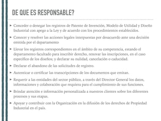 DE QUE ES RESPONSABLE?
➤ Conceder o denegar los registros de Patente de Invención, Modelo de Utilidad y Diseño
Industrial con apego a la Ley y de acuerdo con los procedimientos establecidos.
➤ Conocer y resolver las acciones legales interpuestas por desacuerdo ante una decisión
emitida por el departamento
➤ Llevar los registros correspondientes en el ámbito de su competencia, estando el
departamento facultado para inscribir derecho, renovar las inscripciones, en el caso
especíﬁco de los diseños; y declarar su nulidad, cancelación o caducidad.
➤ Declarar el abandono de las solicitudes de registro.
➤ Autenticar o certiﬁcar las transcripciones de los documentos que emitan.
➤ Requerir a las entidades del sector público, a través del Director General los datos,
informaciones y colaboración que requiera para el cumplimiento de sus funciones.
➤ Brindar atención e información personalizada a nuestros clientes sobre los diferentes
procesos y sus etapas.
➤ Apoyar y contribuir con la Organización en la difusión de los derechos de Propiedad
Industrial en el país.
 