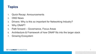 Topics
1.  Quick Recap: Announcements
2.  ONS News
3.  Drivers: Why is this so important for Networking Industry?
4.  Why ONAP?
5.  Path forward – Governance, Focus Areas
6.  Architecture & Framework of how ONAP fits into the larger stack
7.  Growing Ecosystem
2
 