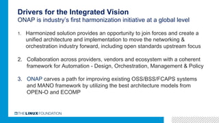 Drivers for the Integrated Vision
ONAP is industry’s first harmonization initiative at a global level
1.  Harmonized solution provides an opportunity to join forces and create a
unified architecture and implementation to move the networking &
orchestration industry forward, including open standards upstream focus
2.  Collaboration across providers, vendors and ecosystem with a coherent
framework for Automation - Design, Orchestration, Management & Policy
3.  ONAP carves a path for improving existing OSS/BSS/FCAPS systems
and MANO framework by utilizing the best architecture models from
OPEN-O and ECOMP
 
